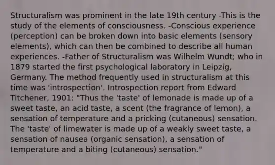 Structuralism was prominent in the late 19th century -This is the study of the elements of consciousness. -Conscious experience (perception) can be broken down into basic elements (sensory elements), which can then be combined to describe all human experiences. -Father of Structuralism was Wilhelm Wundt; who in 1879 started the first psychological laboratory in Leipzig, Germany. The method frequently used in structuralism at this time was 'introspection'. Introspection report from Edward Titchener, 1901: "Thus the 'taste' of lemonade is made up of a sweet taste, an acid taste, a scent (the fragrance of lemon), a sensation of temperature and a pricking (cutaneous) sensation. The 'taste' of limewater is made up of a weakly sweet taste, a sensation of nausea (organic sensation), a sensation of temperature and a biting (cutaneous) sensation."