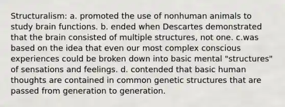 Structuralism: a. promoted the use of nonhuman animals to study brain functions. b. ended when Descartes demonstrated that the brain consisted of multiple structures, not one. c.was based on the idea that even our most complex conscious experiences could be broken down into basic mental "structures" of sensations and feelings. d. contended that basic human thoughts are contained in common genetic structures that are passed from generation to generation.