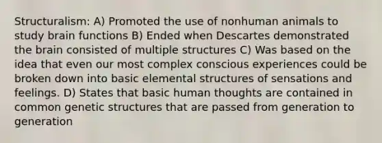 Structuralism: A) Promoted the use of nonhuman animals to study brain functions B) Ended when Descartes demonstrated the brain consisted of multiple structures C) Was based on the idea that even our most complex conscious experiences could be broken down into basic elemental structures of sensations and feelings. D) States that basic human thoughts are contained in common genetic structures that are passed from generation to generation