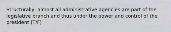 Structurally, almost all administrative agencies are part of the legislative branch and thus under the power and control of the president (T/F)