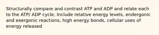 Structurally compare and contrast ATP and ADP and relate each to the ATP/ ADP cycle. Include relative energy levels, endergonic and exergonic reactions, high energy bonds, cellular uses of energy released