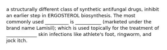 a structurally different class of synthetic antifungal drugs, inhibit an earlier step in ERGOSTEROL biosynthesis. The most commonly used __________ is ___________ (marketed under the brand name Lamisil); which is used topically for the treatment of _____________ skin infections like athlete's foot, ringworm, and jock itch.