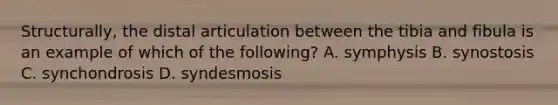 Structurally, the distal articulation between the tibia and fibula is an example of which of the following? A. symphysis B. synostosis C. synchondrosis D. syndesmosis