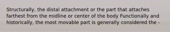 Structurally, the distal attachment or the part that attaches farthest from the midline or center of the body Functionally and historically, the most movable part is generally considered the -