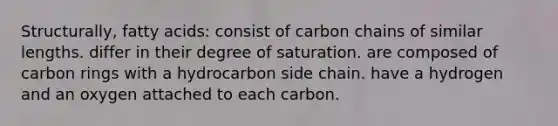 Structurally, fatty acids: consist of carbon chains of similar lengths. differ in their degree of saturation. are composed of carbon rings with a hydrocarbon side chain. have a hydrogen and an oxygen attached to each carbon.