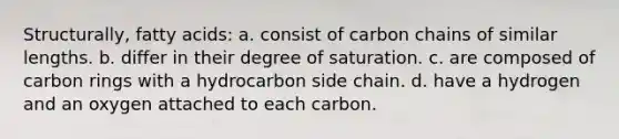 Structurally, fatty acids: a. consist of carbon chains of similar lengths. b. differ in their degree of saturation. c. are composed of carbon rings with a hydrocarbon side chain. d. have a hydrogen and an oxygen attached to each carbon.