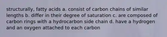 structurally, fatty acids a. consist of carbon chains of similar lengths b. differ in their degree of saturation c. are composed of carbon rings with a hydrocarbon side chain d. have a hydrogen and an oxygen attached to each carbon