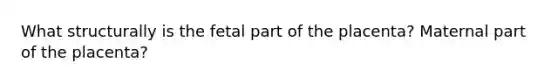 What structurally is the fetal part of the placenta? Maternal part of the placenta?