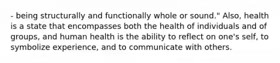 - being structurally and functionally whole or sound." Also, health is a state that encompasses both the health of individuals and of groups, and human health is the ability to reflect on one's self, to symbolize experience, and to communicate with others.