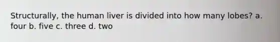 Structurally, the human liver is divided into how many lobes? a. four b. five c. three d. two
