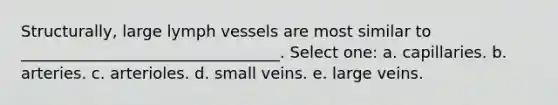 Structurally, large lymph vessels are most similar to _________________________________. Select one: a. capillaries. b. arteries. c. arterioles. d. small veins. e. large veins.