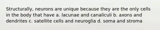 Structurally, neurons are unique because they are the only cells in the body that have a. lacunae and canaliculi b. axons and dendrites c. satellite cells and neuroglia d. soma and stroma