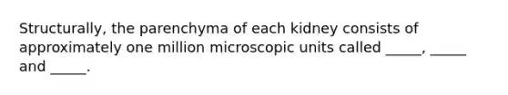 Structurally, the parenchyma of each kidney consists of approximately one million microscopic units called _____, _____ and _____.