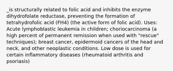 _is structurally related to folic acid and inhibits the enzyme dihydrofolate reductase, preventing the formation of tetrahydrofolic acid (FH4) (the active form of folic acid). Uses: Acute lymphoblastic leukemia in children; choriocarcinoma (a high percent of permanent remission when used with "rescue" techniques); breast cancer, epidermoid cancers of the head and neck, and other neoplastic conditions. Low dose is used for certain inflammatory diseases (rheumatoid arthritis and psoriasis)