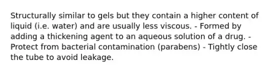 Structurally similar to gels but they contain a higher content of liquid (i.e. water) and are usually less viscous. - Formed by adding a thickening agent to an aqueous solution of a drug. - Protect from bacterial contamination (parabens) - Tightly close the tube to avoid leakage.