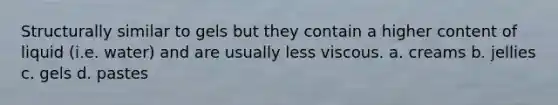 Structurally similar to gels but they contain a higher content of liquid (i.e. water) and are usually less viscous. a. creams b. jellies c. gels d. pastes