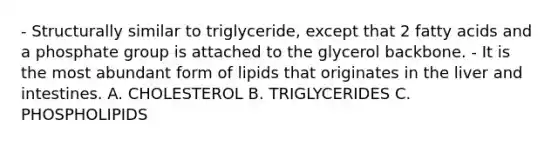 - Structurally similar to triglyceride, except that 2 fatty acids and a phosphate group is attached to the glycerol backbone. - It is the most abundant form of lipids that originates in the liver and intestines. A. CHOLESTEROL B. TRIGLYCERIDES C. PHOSPHOLIPIDS