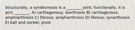 Structurally, a syndesmosis is a ________ joint; functionally, it is a(n) ________. A) cartilagenous; diarthrosis B) cartilagenous; amphiarthrosis C) fibrous; amphiarthrosis D) fibrous; synarthrosis E) ball and socket; pivot