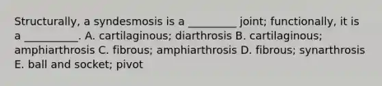 Structurally, a syndesmosis is a _________ joint; functionally, it is a __________. A. cartilaginous; diarthrosis B. cartilaginous; amphiarthrosis C. fibrous; amphiarthrosis D. fibrous; synarthrosis E. ball and socket; pivot