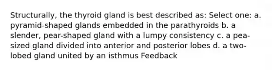 Structurally, the thyroid gland is best described as: Select one: a. pyramid-shaped glands embedded in the parathyroids b. a slender, pear-shaped gland with a lumpy consistency c. a pea-sized gland divided into anterior and posterior lobes d. a two-lobed gland united by an isthmus Feedback