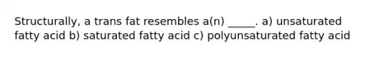 Structurally, a trans fat resembles a(n) _____. a) unsaturated fatty acid b) saturated fatty acid c) polyunsaturated fatty acid