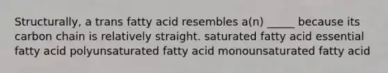 Structurally, a trans fatty acid resembles a(n) _____ because its carbon chain is relatively straight. saturated fatty acid essential fatty acid polyunsaturated fatty acid monounsaturated fatty acid