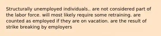 Structurally unemployed individuals.. are not considered part of the labor force. will most likely require some retraining. are counted as employed if they are on vacation. are the result of strike breaking by employers