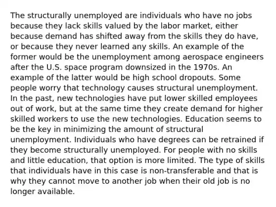 The structurally unemployed are individuals who have no jobs because they lack skills valued by the labor market, either because demand has shifted away from the skills they do have, or because they never learned any skills. An example of the former would be the unemployment among aerospace engineers after the U.S. space program downsized in the 1970s. An example of the latter would be high school dropouts. Some people worry that technology causes structural unemployment. In the past, new technologies have put lower skilled employees out of work, but at the same time they create demand for higher skilled workers to use the new technologies. Education seems to be the key in minimizing the amount of structural unemployment. Individuals who have degrees can be retrained if they become structurally unemployed. For people with no skills and little education, that option is more limited. The type of skills that individuals have in this case is non-transferable and that is why they cannot move to another job when their old job is no longer available.