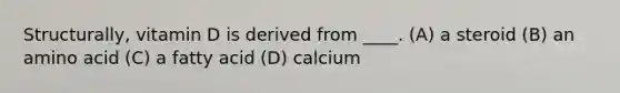 Structurally, vitamin D is derived from ____. (A) a steroid (B) an amino acid (C) a fatty acid (D) calcium