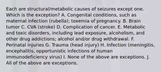 Each are structural/metabolic causes of seizures except one. Which is the exception? A. Congenital conditions, such as maternal infection (rubella); toxemia of pregnancy. B. Brain tumor C. CVA (stroke) D. Complication of cancer. E. Metabolic and toxic disorders, including lead exposure, alcoholism, and other drug addictions; alcohol and/or drug withdrawal. F. Perinatal injuries G. Trauma (head injury) H. Infection (meningitis, encephalitis, opportunistic infections of human immunodeficiency virus) I. None of the above are exceptions. J. All of the above are exceptions.