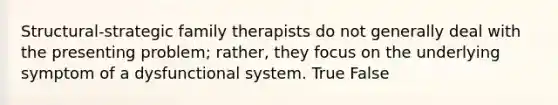 Structural-strategic family therapists do not generally deal with the presenting problem; rather, they focus on the underlying symptom of a dysfunctional system. True False