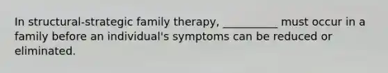 In structural-strategic family therapy, __________ must occur in a family before an individual's symptoms can be reduced or eliminated.