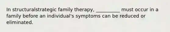 In structuralstrategic family therapy, __________ must occur in a family before an individual's symptoms can be reduced or eliminated.​