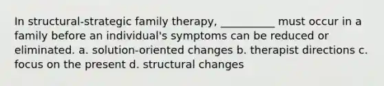 In structural-strategic family therapy, __________ must occur in a family before an individual's symptoms can be reduced or eliminated. a. solution-oriented changes b. therapist directions c. focus on the present d. structural changes