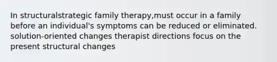 In structuralstrategic family therapy,must occur in a family before an individual's symptoms can be reduced or eliminated. solution-oriented changes therapist directions focus on the present structural changes