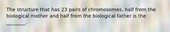 The structure that has 23 pairs of chromosomes, half from the biological mother and half from the biological father is the ________.