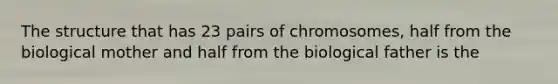 The structure that has 23 pairs of chromosomes, half from the biological mother and half from the biological father is the