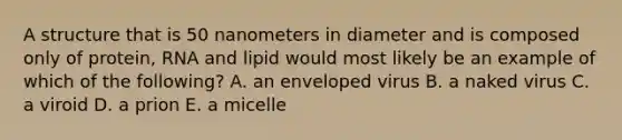 A structure that is 50 nanometers in diameter and is composed only of protein, RNA and lipid would most likely be an example of which of the following? A. an enveloped virus B. a naked virus C. a viroid D. a prion E. a micelle