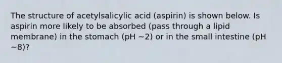 The structure of acetylsalicylic acid (aspirin) is shown below. Is aspirin more likely to be absorbed (pass through a lipid membrane) in the stomach (pH ~2) or in the small intestine (pH ~8)?