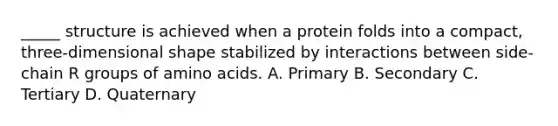 _____ structure is achieved when a protein folds into a compact, three-dimensional shape stabilized by interactions between side-chain R groups of amino acids. A. Primary B. Secondary C. Tertiary D. Quaternary