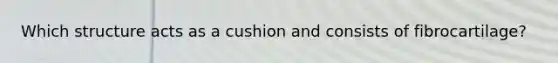 Which structure acts as a cushion and consists of fibrocartilage?