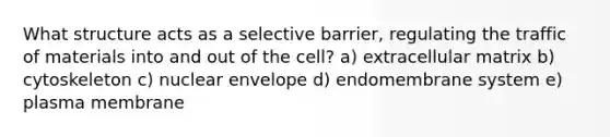 What structure acts as a selective barrier, regulating the traffic of materials into and out of the cell? a) extracellular matrix b) cytoskeleton c) nuclear envelope d) endomembrane system e) plasma membrane