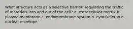 What structure acts as a selective barrier, regulating the traffic of materials into and out of the cell? a. extracellular matrix b. plasma membrane c. endomembrane system d. cytoskeleton e. nuclear envelope