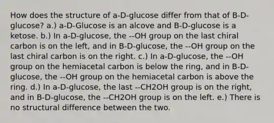 How does the structure of a-D-glucose differ from that of B-D-glucose? a.) a-D-Glucose is an alcove and B-D-glucose is a ketose. b.) In a-D-glucose, the --OH group on the last chiral carbon is on the left, and in B-D-glucose, the --OH group on the last chiral carbon is on the right. c.) In a-D-glucose, the --OH group on the hemiacetal carbon is below the ring, and in B-D-glucose, the --OH group on the hemiacetal carbon is above the ring. d.) In a-D-glucose, the last --CH2OH group is on the right, and in B-D-glucose, the --CH2OH group is on the left. e.) There is no structural difference between the two.