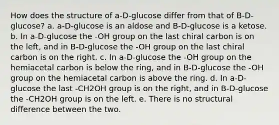 How does the structure of a-D-glucose differ from that of B-D-glucose? a. a-D-glucose is an aldose and B-D-glucose is a ketose. b. In a-D-glucose the -OH group on the last chiral carbon is on the left, and in B-D-glucose the -OH group on the last chiral carbon is on the right. c. In a-D-glucose the -OH group on the hemiacetal carbon is below the ring, and in B-D-glucose the -OH group on the hemiacetal carbon is above the ring. d. In a-D-glucose the last -CH2OH group is on the right, and in B-D-glucose the -CH2OH group is on the left. e. There is no structural difference between the two.