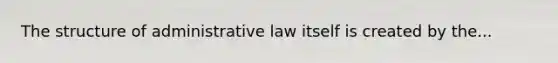 The structure of administrative law itself is created by the...