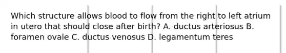 Which structure allows blood to flow from the right to left atrium in utero that should close after birth? A. ductus arteriosus B. foramen ovale C. ductus venosus D. legamentum teres