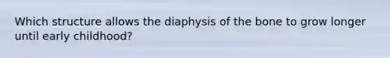 Which structure allows the diaphysis of the bone to grow longer until early childhood?