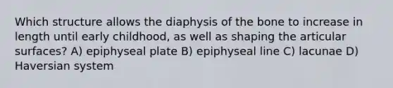 Which structure allows the diaphysis of the bone to increase in length until early childhood, as well as shaping the articular surfaces? A) epiphyseal plate B) epiphyseal line C) lacunae D) Haversian system