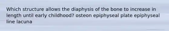 Which structure allows the diaphysis of the bone to increase in length until early childhood? osteon epiphyseal plate epiphyseal line lacuna